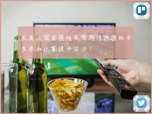 王禹谈国安团结氛围期待把握机会多参加比赛提升实力