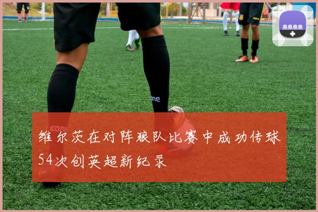 维尔茨在对阵狼队比赛中成功传球54次创英超新纪录