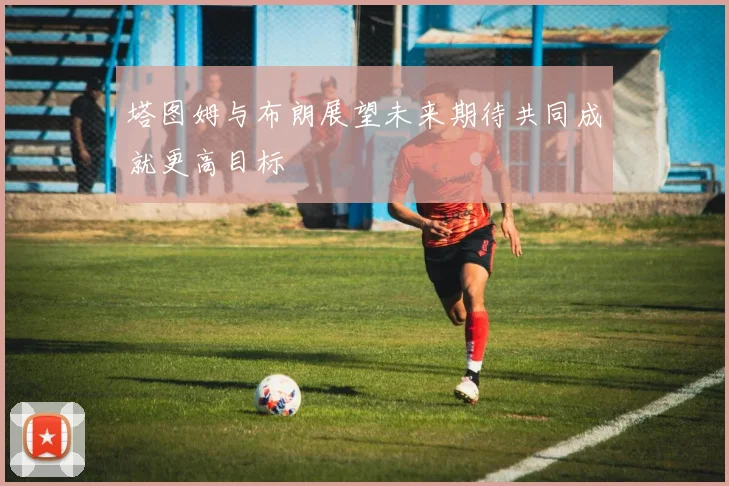 塔图姆与布朗展望未来期待共同成就更高目标