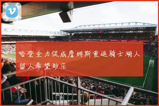 哈登全力促成詹姆斯重返骑士湖人留人希望渺茫