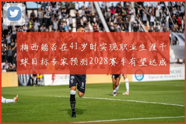 梅西能否在41岁时实现职业生涯千球目标专家预测2028赛季有望达成