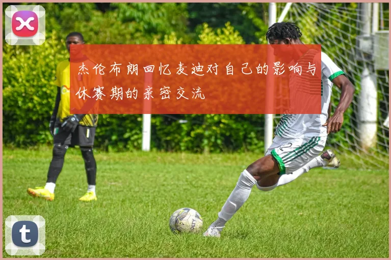 杰伦布朗回忆麦迪对自己的影响与休赛期的亲密交流