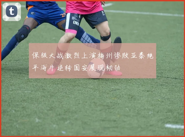 保级大战激烈上演梅州惨败亚泰绝平海牛逆转国安展现韧劲