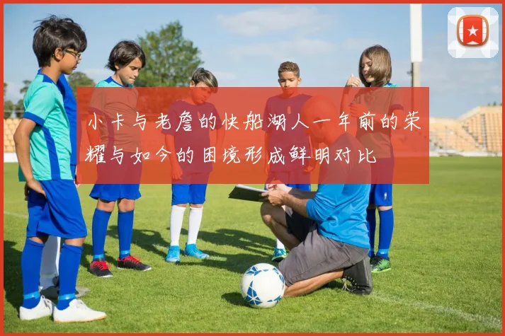 小卡与老詹的快船湖人一年前的荣耀与如今的困境形成鲜明对比