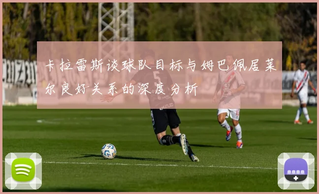 卡拉雷斯谈球队目标与姆巴佩居莱尔良好关系的深度分析