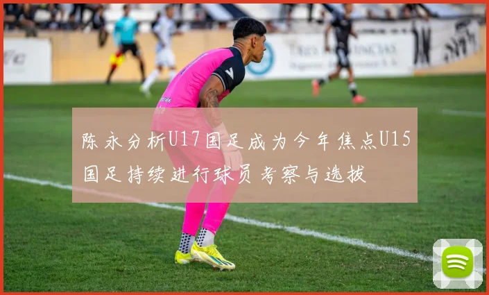 陈永分析U17国足成为今年焦点U15国足持续进行球员考察与选拔