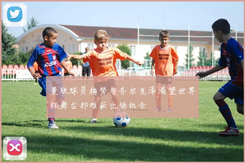 曼联球员梅努与齐尔克泽渴望世界杯舞台却难获出场机会