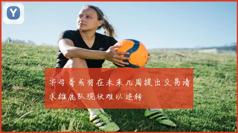 字母哥或将在未来几周提出交易请求雄鹿队现状难以逆转