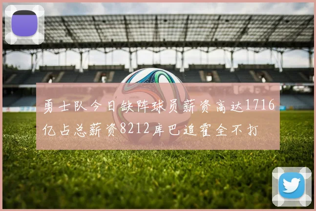 勇士队今日缺阵球员薪资高达1716亿占总薪资8212库巴追霍全不打