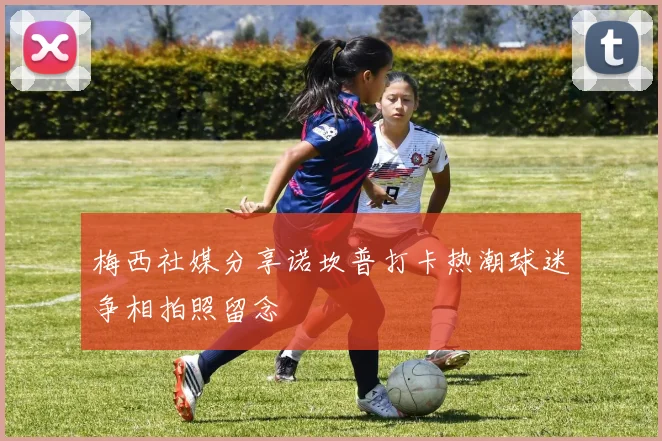 梅西社媒分享诺坎普打卡热潮球迷争相拍照留念