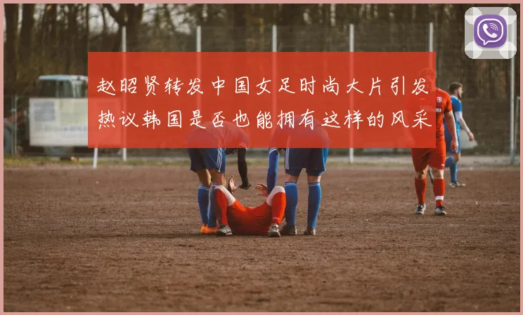 赵昭贤转发中国女足时尚大片引发热议韩国是否也能拥有这样的风采