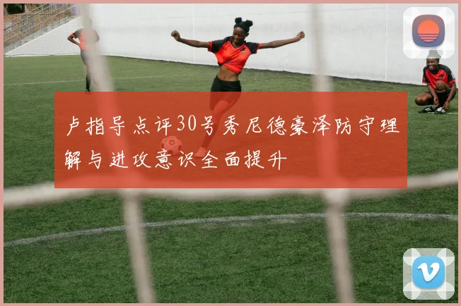 卢指导点评30号秀尼德豪泽防守理解与进攻意识全面提升