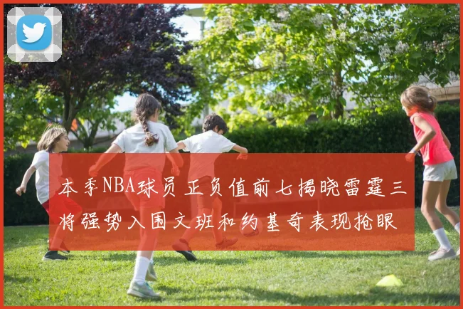 本季NBA球员正负值前七揭晓雷霆三将强势入围文班和约基奇表现抢眼