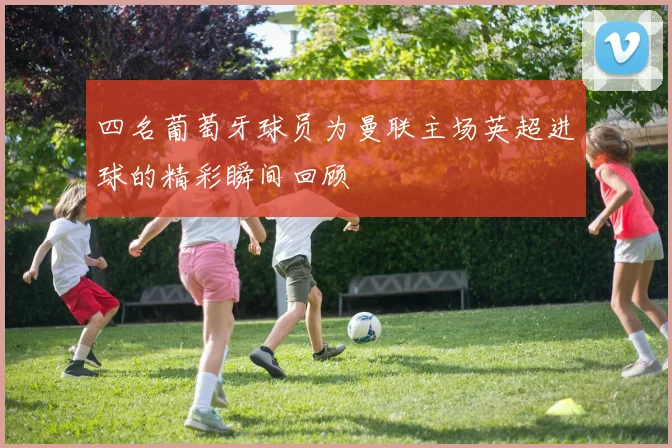 四名葡萄牙球员为曼联主场英超进球的精彩瞬间回顾