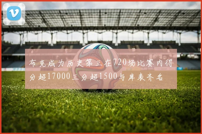 布克成为历史第三在720场比赛内得分超17000三分超1500与库表齐名