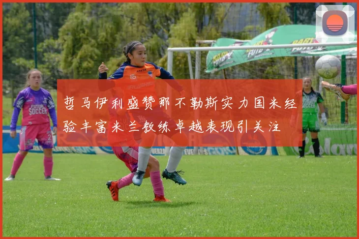 哲马伊利盛赞那不勒斯实力国米经验丰富米兰教练卓越表现引关注