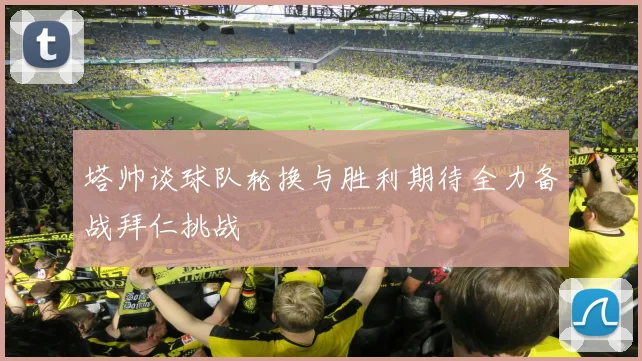 塔帅谈球队轮换与胜利期待全力备战拜仁挑战