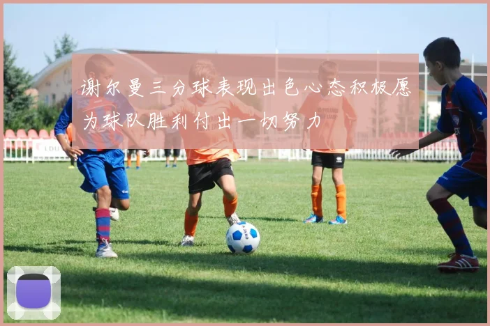 谢尔曼三分球表现出色心态积极愿为球队胜利付出一切努力