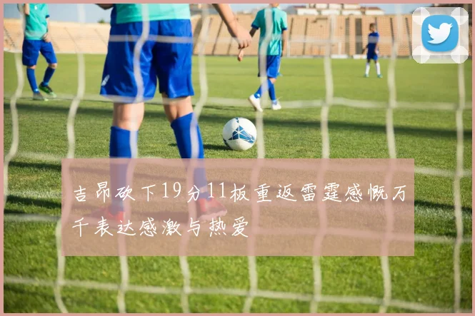 吉昂砍下19分11板重返雷霆感慨万千表达感激与热爱