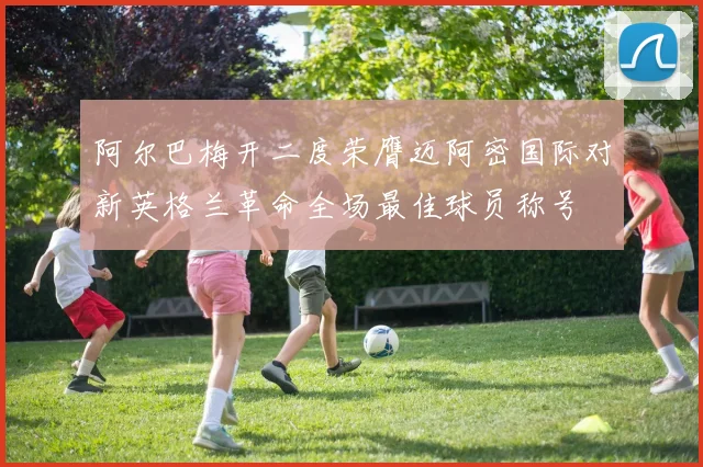 阿尔巴梅开二度荣膺迈阿密国际对新英格兰革命全场最佳球员称号