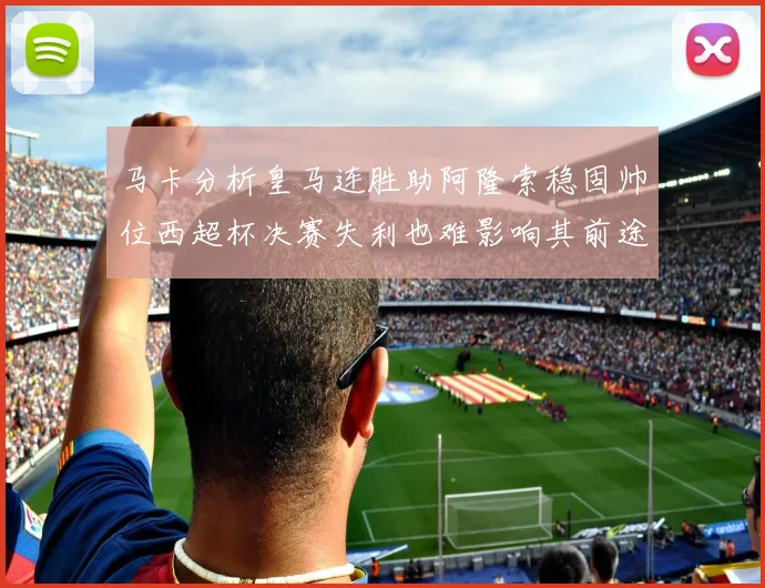马卡分析皇马连胜助阿隆索稳固帅位西超杯决赛失利也难影响其前途
