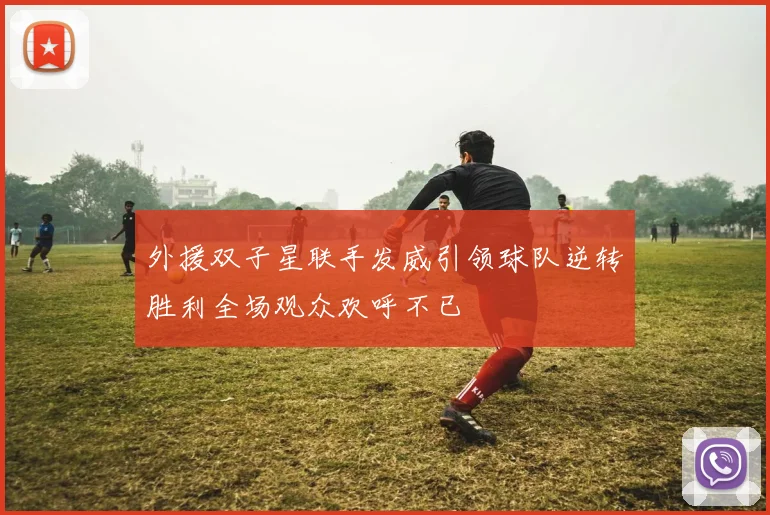 外援双子星联手发威引领球队逆转胜利全场观众欢呼不已