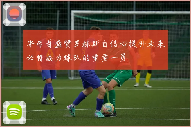 字母哥盛赞罗林斯自信心提升未来必将成为球队的重要一员