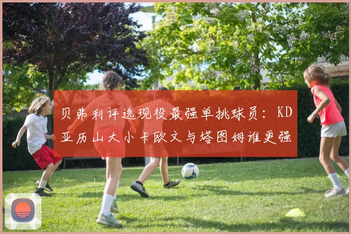 贝弗利评选现役最强单挑球员:KD亚历山大小卡欧文与塔图姆谁更强
