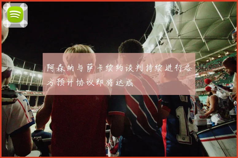 阿森纳与萨卡续约谈判持续进行各方预计协议即将达成