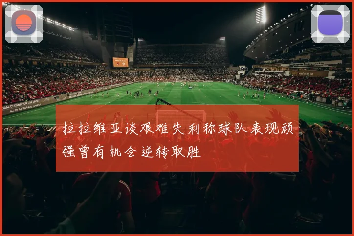 拉拉维亚谈艰难失利称球队表现顽强曾有机会逆转取胜