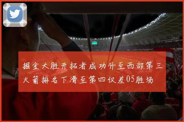 掘金大胜开拓者成功升至西部第三火箭排名下滑至第四仅差05胜场